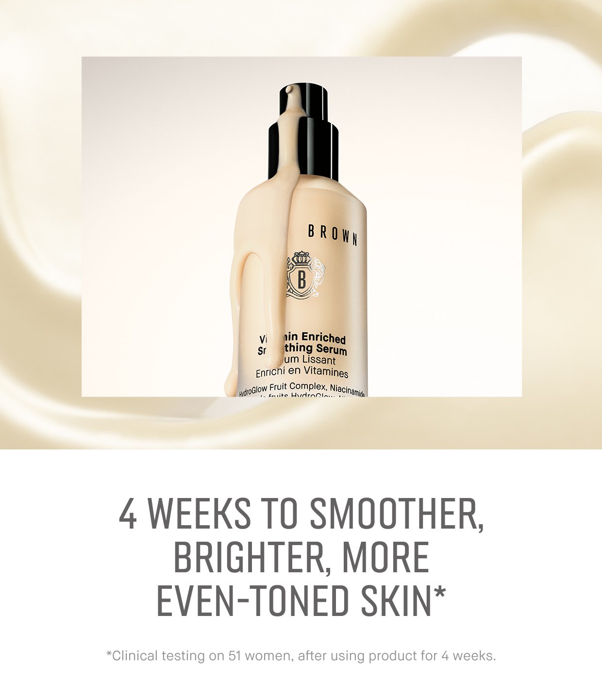 4 WEEKS TO SMOOTHER, BRIGHTER, MORE EVEN-TONED SKIN* *Clinical testing on 51 women, after using product for 4 weeks.