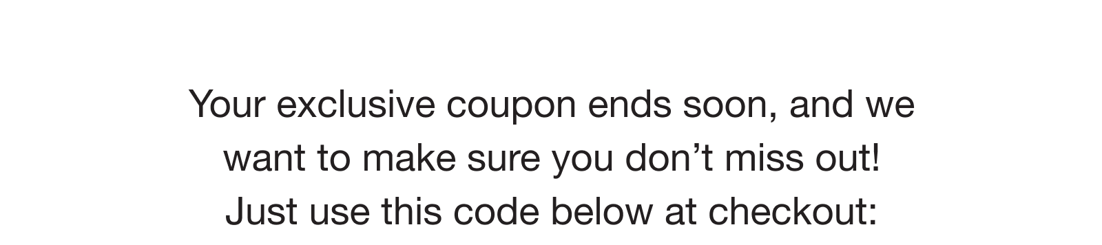 Your exclusive coupon ends soon, and we want to make sure you don’t miss out! Just use this code below at checkout: 