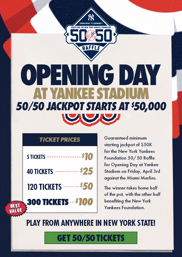 Opening Day at Yankee Stadium 50/50 Jackpot Starts at $50,000 | Ticket Prices: 5 Tickets for $10, 40 Tickets for $25, 120 Tickets for $50, 300 Tickets for $100 (Best Value) | Guaranteed minimum starting jackpot of $50K for the New York Yankees Foundation 50/50 Raffle for Opening Day at Yankee Stadium on Friday, April 3rd against the Miami Marlins. The winner takes home half of the pot, with the other half benefitting the New York Yankees Foundation. | Play from anywhere in New York State! | Get 50/50 Tickets