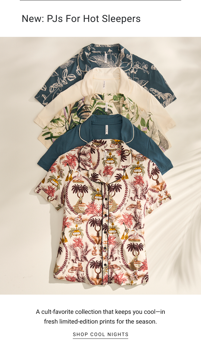 New: PJs for Hot Sleepers. A cult-favorite collection that keeps you cool—in fresh limited-edition prints for the season. SHOP cool nights