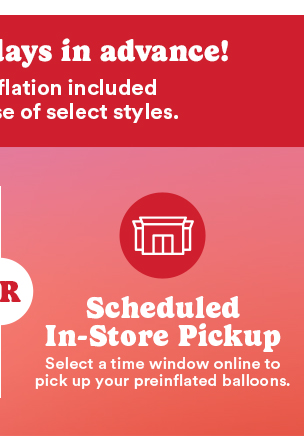 Scheduled In-Store Pickup Select a time windoe online to pick up your preinflated balloons
