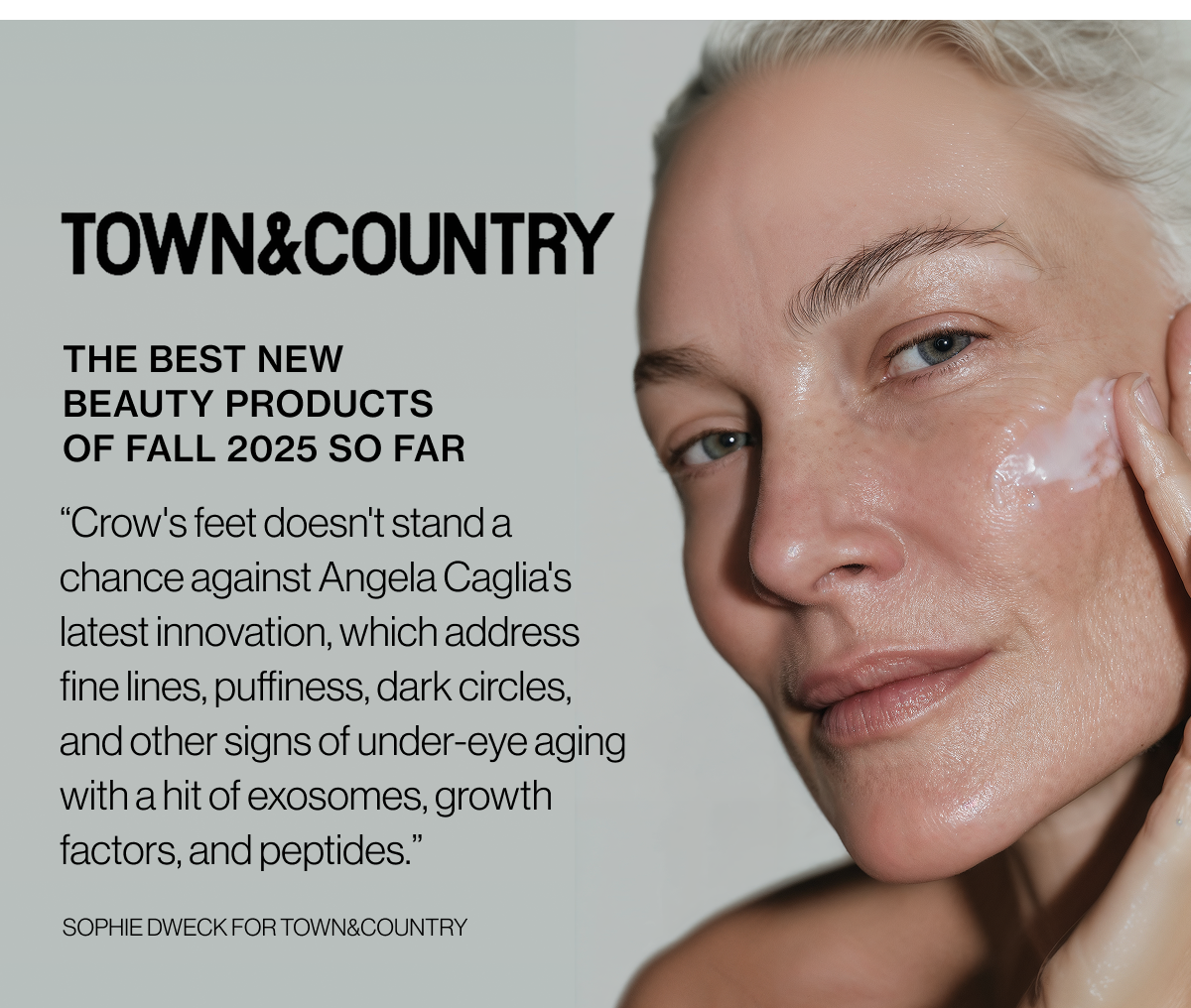 Town&Country - The Best New Beauty Products of Fall 2025 So Far - “Crow's feet doesn't stand a chance against Angela Caglia's latest innovation, which address fine lines, puffiness, dark circles, and other signs of under-eye aging with a hit of exosomes, growth factors, and peptides.” - Sophie Dweck for Town&Country