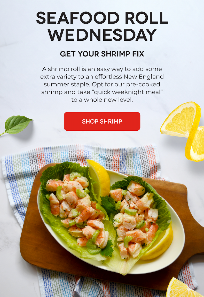 SEAFOOD ROLL WEDNESDAY Get Your Shrimp Fix A shrimp roll is an easy way to add some extra variety to an effortless New England summer staple. Opt for our pre-cooked shrimp and take “quick weeknight meal” to a whole new level. SHOP SHRIMP