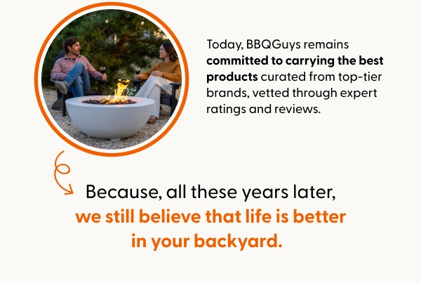 Today, BBQGuys remains committed to carrying the best products curated from top-tier brands, vetted through expert ratings and reviews. Because, all these years later, we still believe that life is better in your backyard.