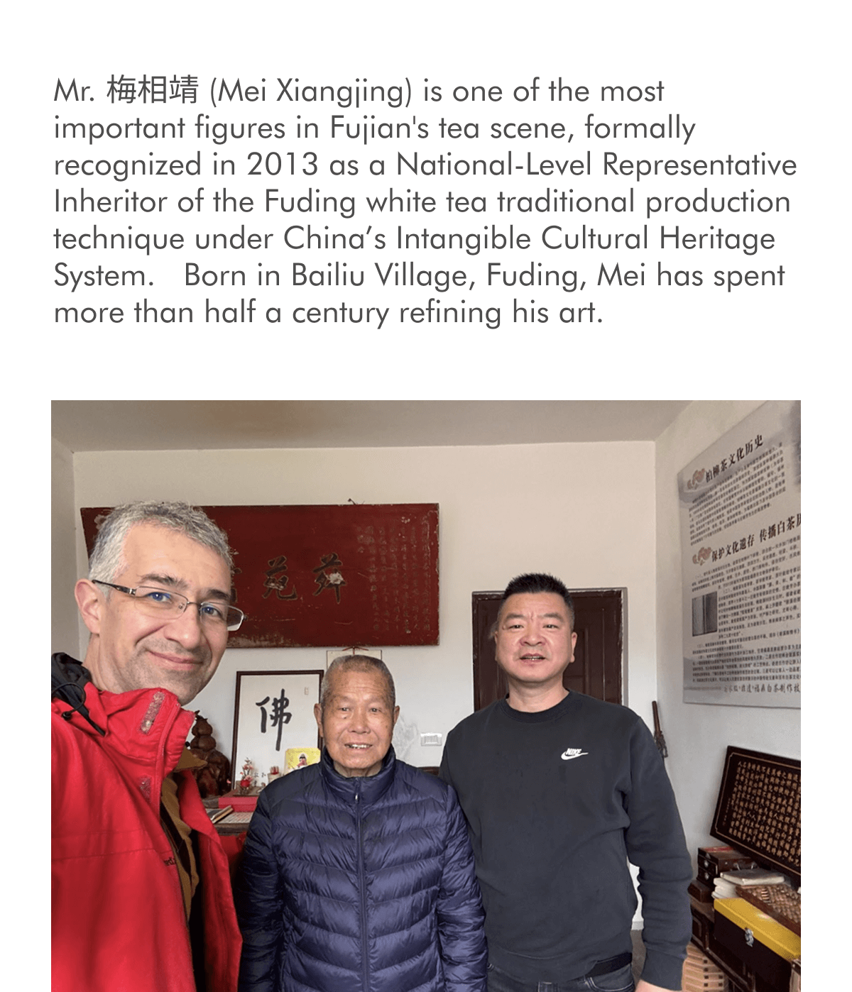 Mr. 梅相靖 (Mei Xiangjing) is one of the most important figures in Fujian's tea scene, formally recognized in 2013 as a National-Level Representative Inheritor of the Fuding white tea traditional production technique under China’s Intangible Cultural Heritage System.&nbsp; Born in Bailiu Village, Fuding, Mei has spent more than half a century refining his art.