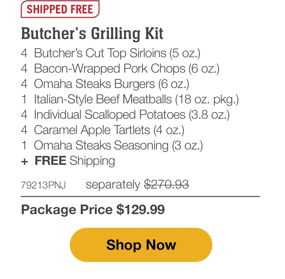 SHIPPED FREE | Butcher's Grilling Kit - 4 Butcher's Cut Top Sirloins (5 oz.) - 4 Bacon-Wrapped Pork Chops (6 oz.) - 4 Omaha Steaks Burgers (6 oz.) - 1 Italian-Style Beef Meatballs (18 oz. pkg.) - 4 Individual Scalloped Potatoes (3.8 oz.) - 4 Caramel Apple Tartlets (4 oz.) - 1 Omaha Steaks Seasoning (3 oz.) + FREE Shipping - 79213PNJ separately $270.93 | Package Price $129.99 || Shop Now