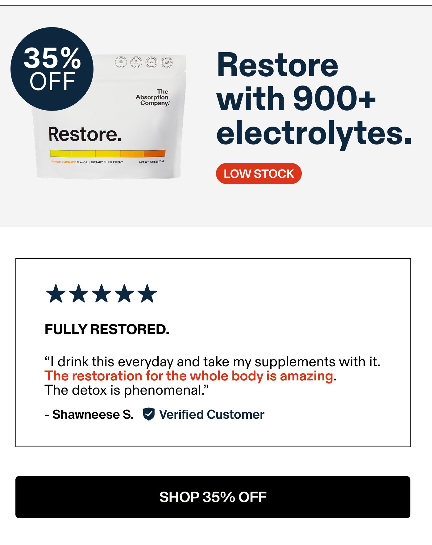 Restore with 900+ electrolytes.  FULLY RESTORED. "I drink this everyday and take my supplements with it. The restoration for the whole body is amazing. The detox is phenomenal.” - Shawneese S. Verified Customer