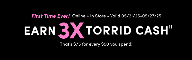 First Time Ever! | Online + In Store | · Valid 05/21/25-05/27/25 | Earn 3X Torrid Cash†† | That's $75 every $50 you spend!