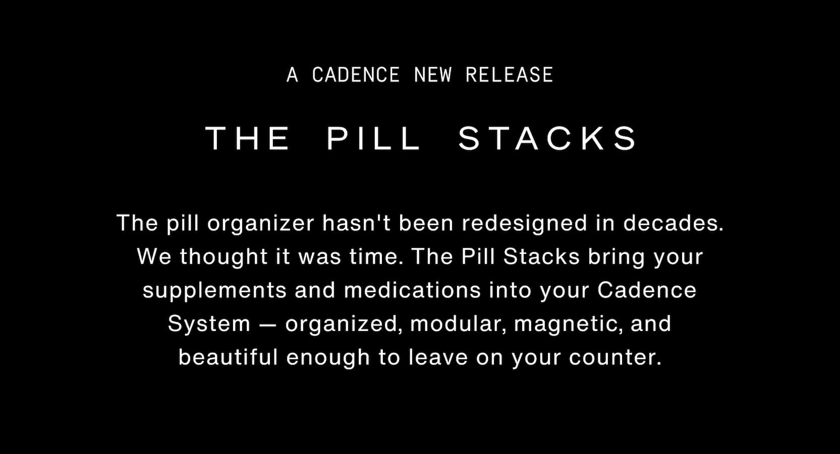 Click to shop The Pill Stacks Collection. The Pill Stacks. The pill organizer hasn't been redesigned in decades. We thought it was time. The Pill Stacks bring your supplements and medications into your Cadence System — organized, modular, magnetic, and beautiful enough to leave on your counter. 