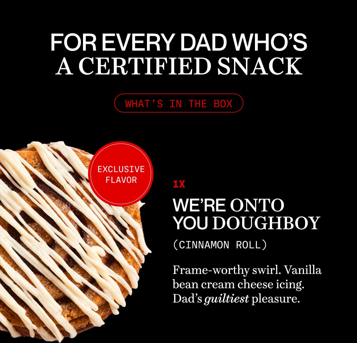 For every Dad who’s a certified snack | what’s in the box | 1x we’re onto you doughboy (cinnamon roll) | Frame-worthy swirl. Vanilla bean cream cheese icing. Dad’s guiltiest pleasure. 