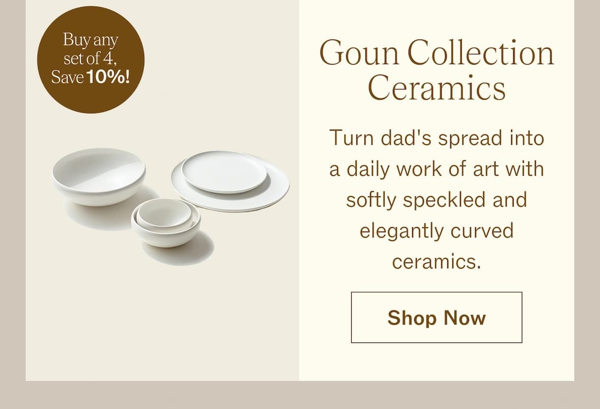 Goun Collection Ceramics Buy any set of 4, save 10%!  Turn dad's spread into a daily work of art with softly speckled and elegantly curved ceramics. SHOP NOW