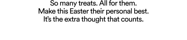 So many treats. All for them. Make this Easter their personal best.its the extra thought that counts.