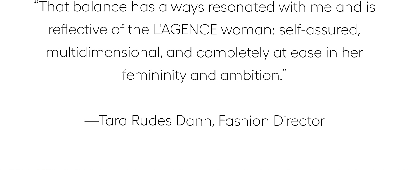 "That balance has always resonated with me and is reflective of the L'AGENCE woman: self-assured, multidimensional, and completely at ease in her femininity and ambition.”&nbsp;  —Tara Rudes Dann, Fashion Director