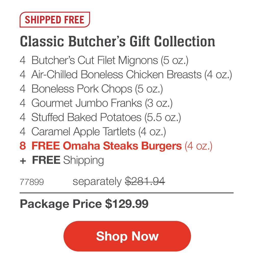 FREE SHIPPING

Classic Butcher’s Gift Collection_
4  Butcher’s Cut Filet Mignons (5 oz.)
4  Air-Chilled Boneless Chicken Breasts (4 oz.)
4  Boneless Pork Chops (5 oz.)
4  Gourmet Jumbo Franks (3 oz.)
4  Stuffed Baked Potatoes (5.5 oz.)
4  Caramel Apple Tartlets (4 oz.)
8  FREE Omaha Steaks Burgers (4 oz.)
+  FREE Shipping
77899	separately $281.94_
Package Price $129.99

SHOP NOW
