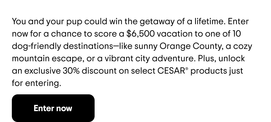You and your pup could win the getaway of a lifetime. Enter now for a chance to score a $6,500 vacation to one of 10 dog-friendly destinations—like sunny Orange County, a cozy mountain escape, or a vibrant city adventure. Plus, unlock an exclusive 30% discount on select CESAR® products just for entering. Enter now
