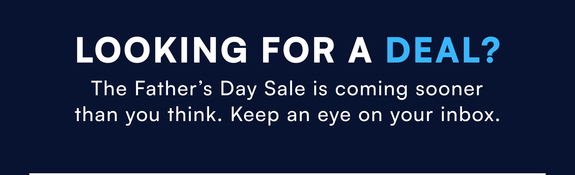 Looking For A Deal? The Father’s Day Sale is coming sooner than you think. Keep an eye on your inbox.