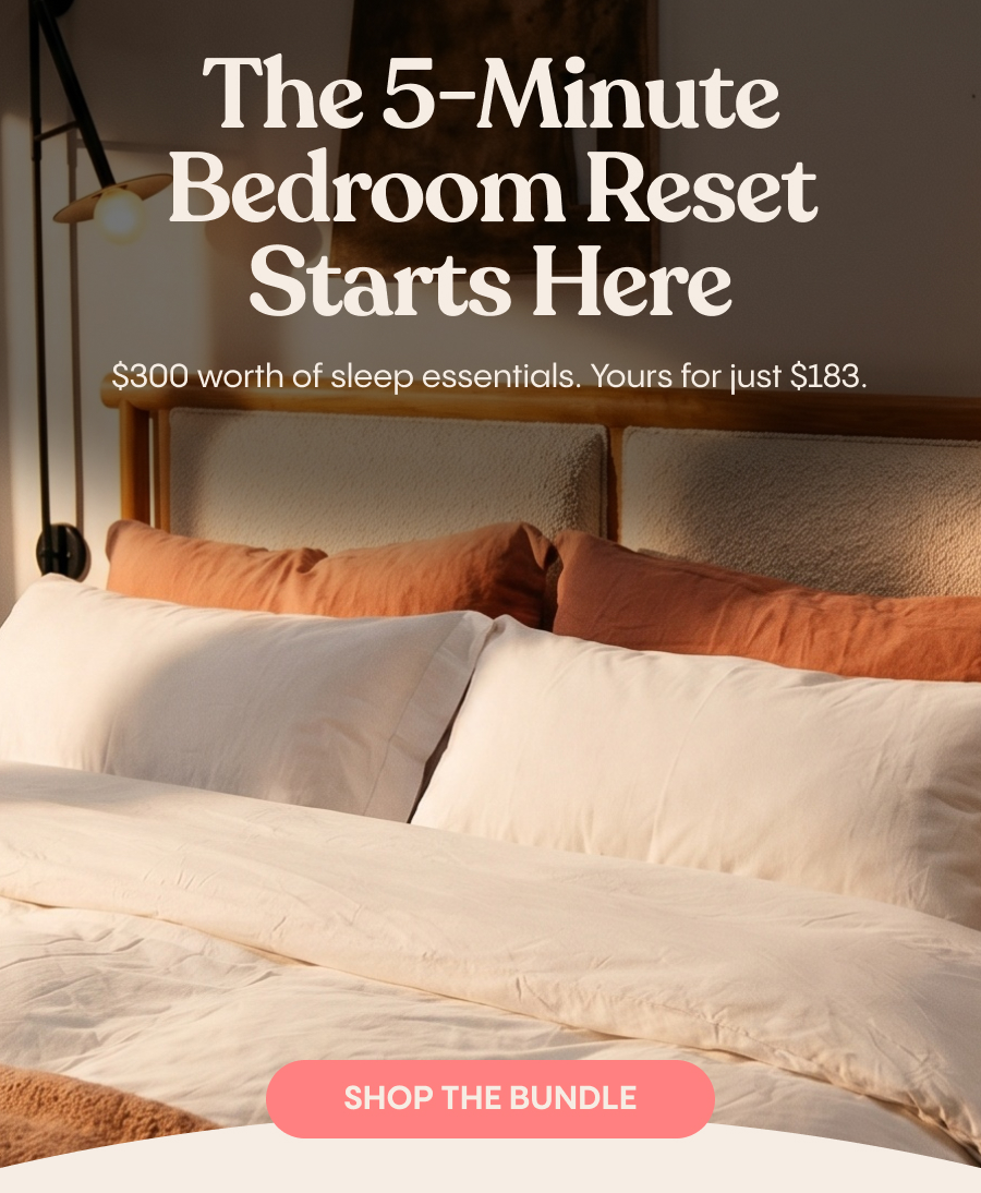 The 5-Minute Bedroom Reset Starts Here $300 worth of sleep essentials. Yours for just $183. Shop The Bundle