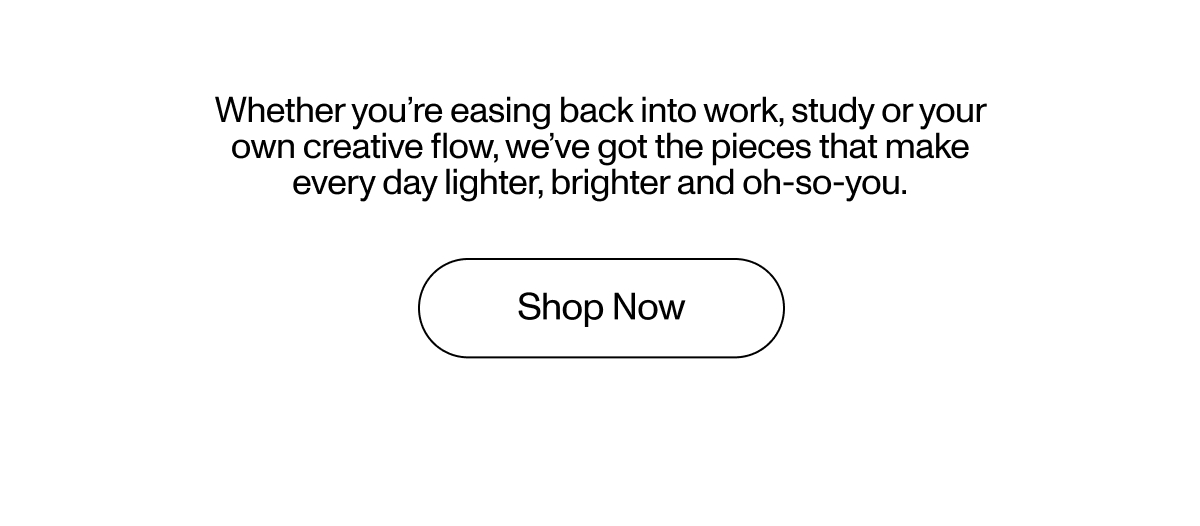 Whether you're easing back into work, study or your own creative flow, we've got the pieces that make every day lighter, brighter and oh-so-you