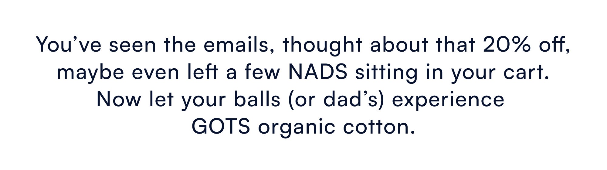 You’ve seen the emails, thought about that 20% off, maybe even left a few NADS sitting in your cart. Now let your balls (or dad’s) experience GOTS organic cotton.