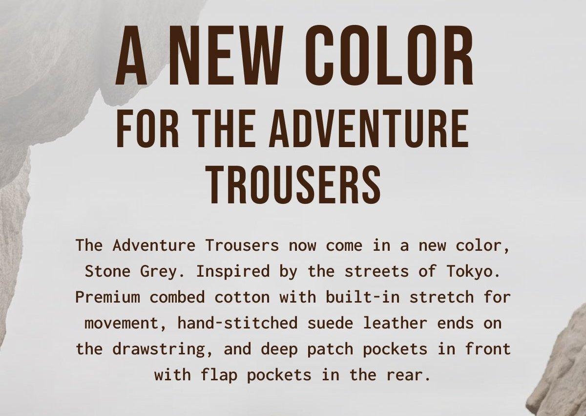 A NEW COLOR FOR THE ADVENTURE TROUSERS - The Adventure Trousers now come in a new color, Stone Grey. Inspired by the streets of Tokyo. Premium combed cotton with built - in stretch for movement, hand - stitched suede leather ends on the drawstring, and deep patch pockets in front with flap pockets in the rear.