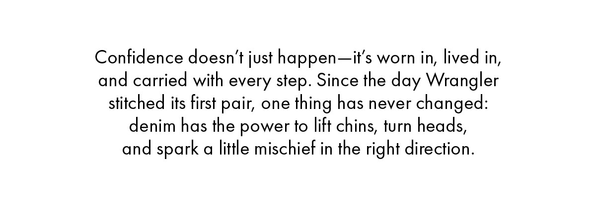 Confidence doesn’t just happen—it’s worn in, lived in, and carried with every step. Since the day Wrangler stitched its first pair, one thing has never changed: denim has the power to lift chins, turn heads,  and spark a little mischief in the right direction.