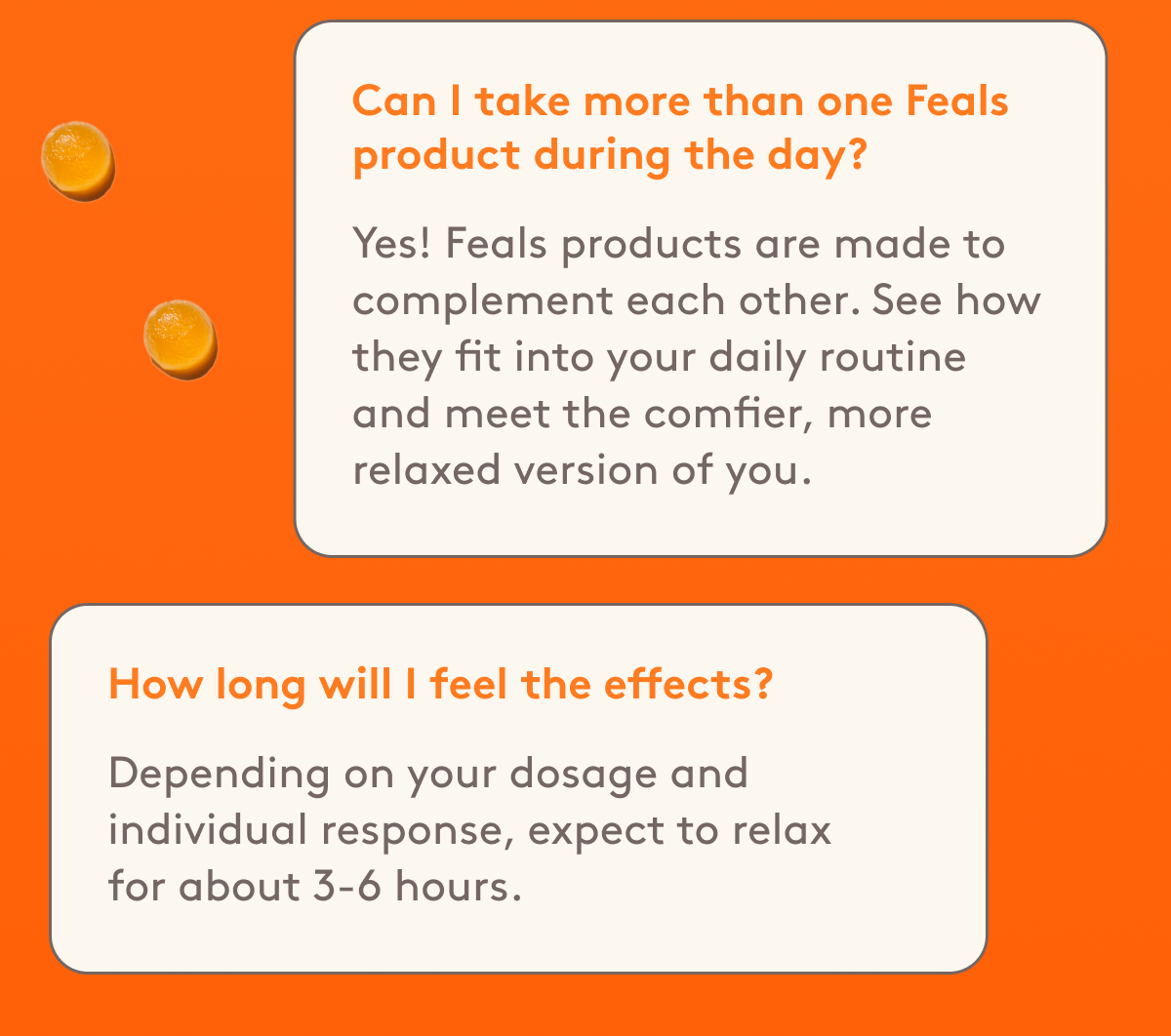 Can I take more than one Feals product during the day? Yes! Feals products are made to complement each other. See how they fit into your daily routine and meet the comfier, more relaxed version of you. | How long will I feel the effects? Depending on your dosage and individual response, expect to relax for about 3-6 hours. 