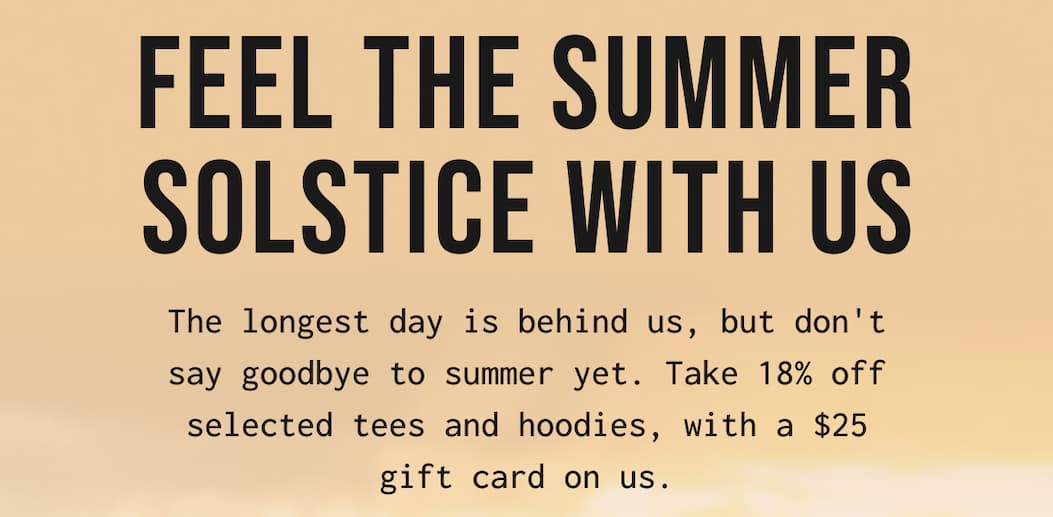 FEEL THE SUMMER SOLSTICE WITH US - The longest day is behind us, but don't say goodbye to summer yet. Take 18% off selected tees and hoodies, with a $25 gift card on us.