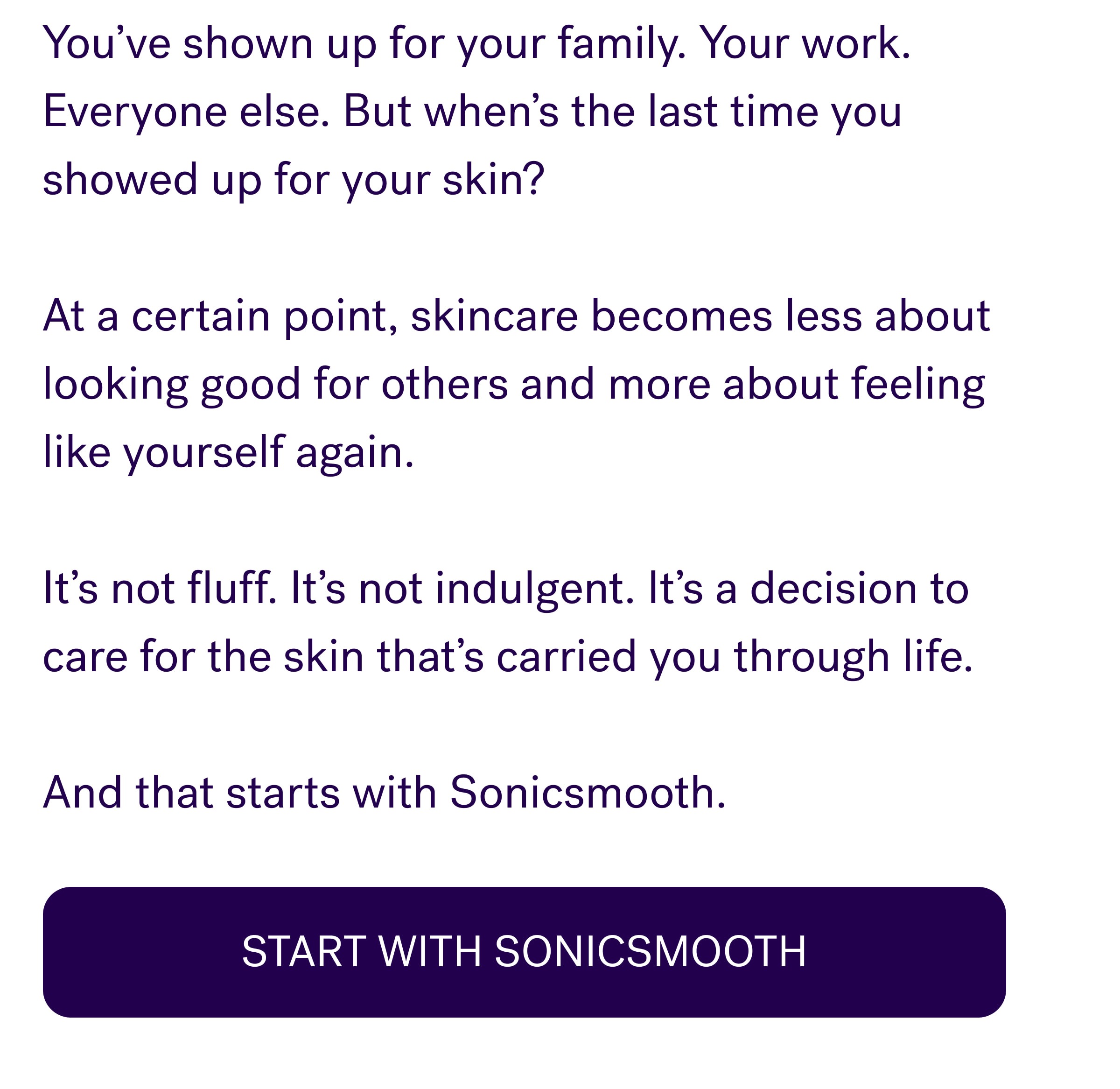 You’ve shown up for your family. Your work. Everyone else. But when’s the last time you showed up for your skin? &nbsp; At a certain point, skincare becomes less about looking good for others and more about feeling like yourself again. &nbsp; It’s not fluff. It’s not indulgent. It’s a decision to care for the skin that’s carried you through life. &nbsp; And that starts with Sonicsmooth. Start With Sonicsmooth