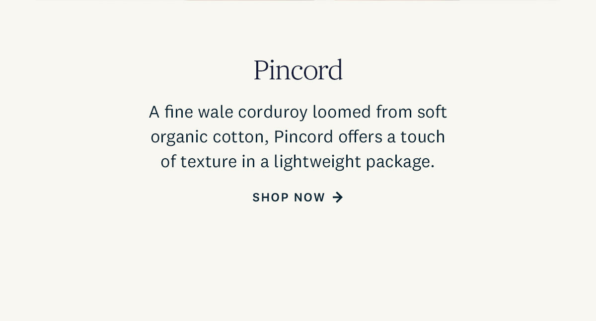 A fine wale corduroy loomed from soft organic cotton, Pincord offers a touch of texture in a lightweight package. Shop Now. 