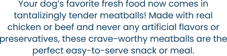 Your dog’s favorite fresh food now comes in tantalizingly tender meatballs! Made with real chicken or beef and never any artificial flavors or preservatives, these crave-worthy meatballs are the perfect easy-to-serve snack or meal.