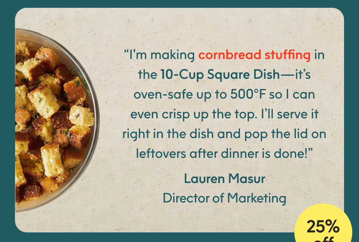 “I'm making cornbread stuffing in the 10-Cup Square Dish—it’s oven-safe up to 500°F so I can even crisp up the top. I’ll serve it right in the dish and pop the lid on leftovers after dinner is done!” - Lauren Masur, Director of Marketing