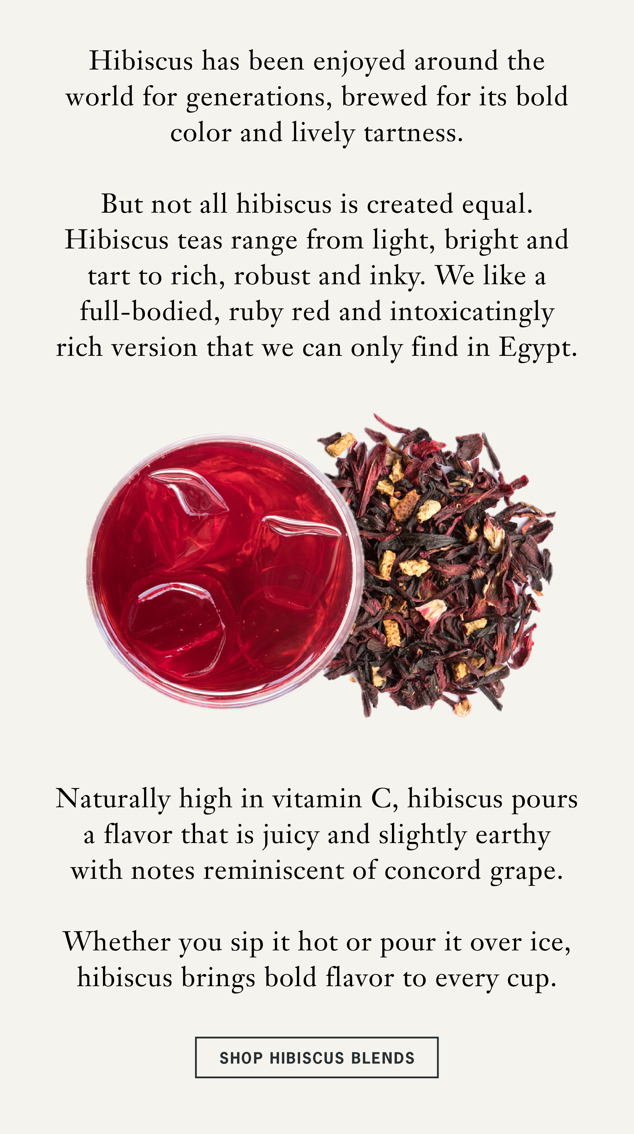 Hibiscus has been enjoyed around the world for generations, brewed for its bold color and lively tartness.   But not all hibiscus is created equal. Hibiscus teas range from light, bright and tart to rich, robust and inky. We like a full-bodied, ruby red and intoxicatingly rich version that we can only find in Egypt.   Naturally high in vitamin C, hibiscus pours a flavor that is juicy and slightly earthy with notes reminiscent of concord grape.   Whether you sip it hot or pour it over ice, hibiscus brings bold flavor to every cup.   CTA: Shop Hibiscus Blends