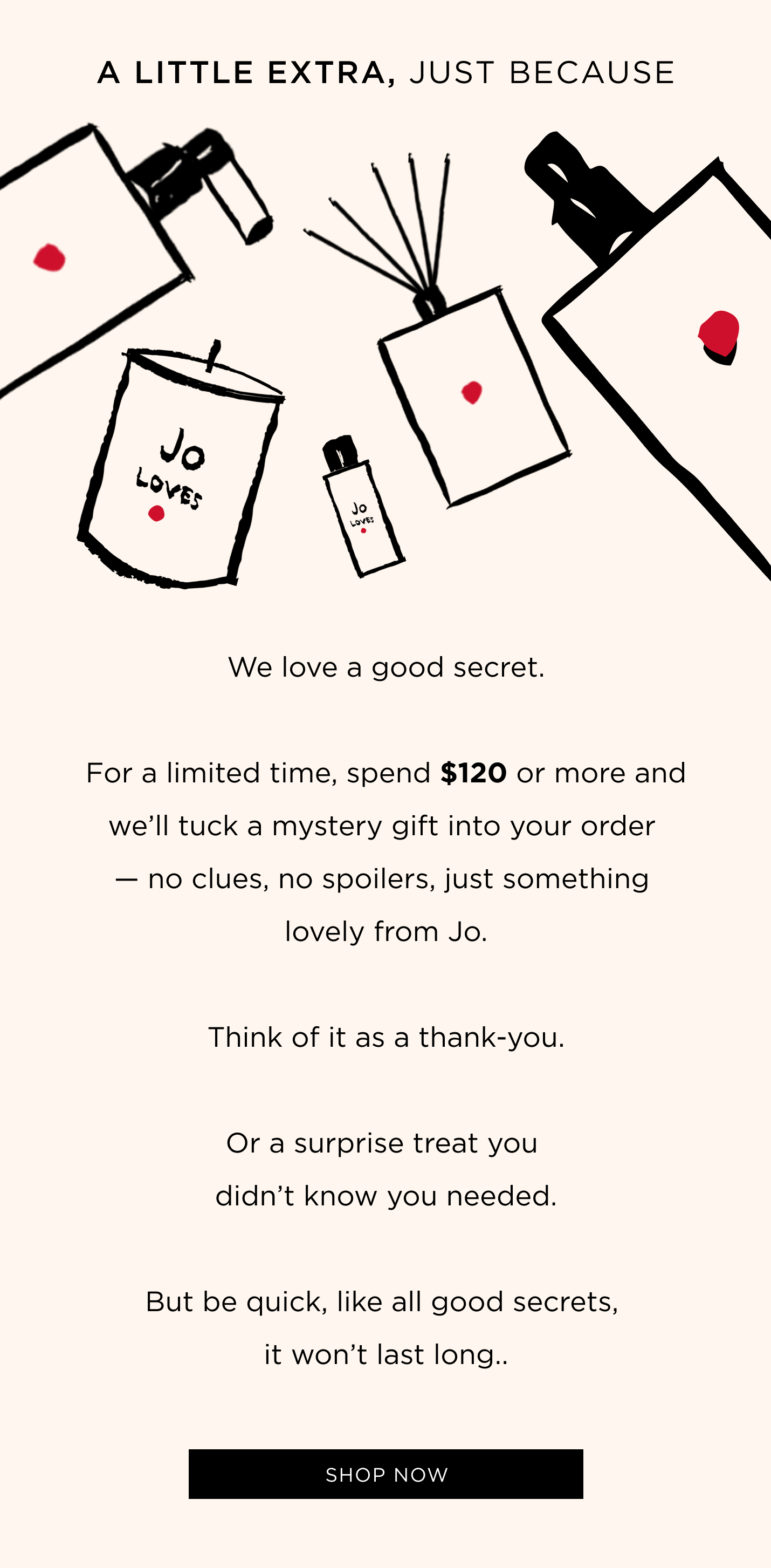 We love a good secret. For a limited time, spend $120 or more and we’ll tuck a mystery gift into your order — no clues, no spoilers, just something lovely from Jo. Think of it as a thank-you. Or a surprise treat you didn’t know you needed. But be quick, like all good secrets, it won’t last long..