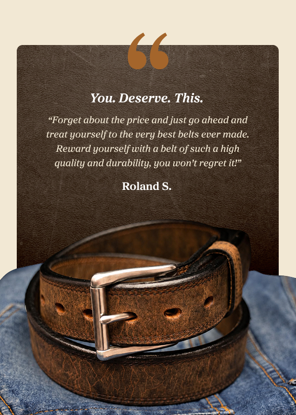  You. Deserve. This. "Forget about the price and just go ahead and treat yourself to the very best belts ever made. Reward yourself with a belt of such a high quality and durability, you won't regret it!" Roland S.