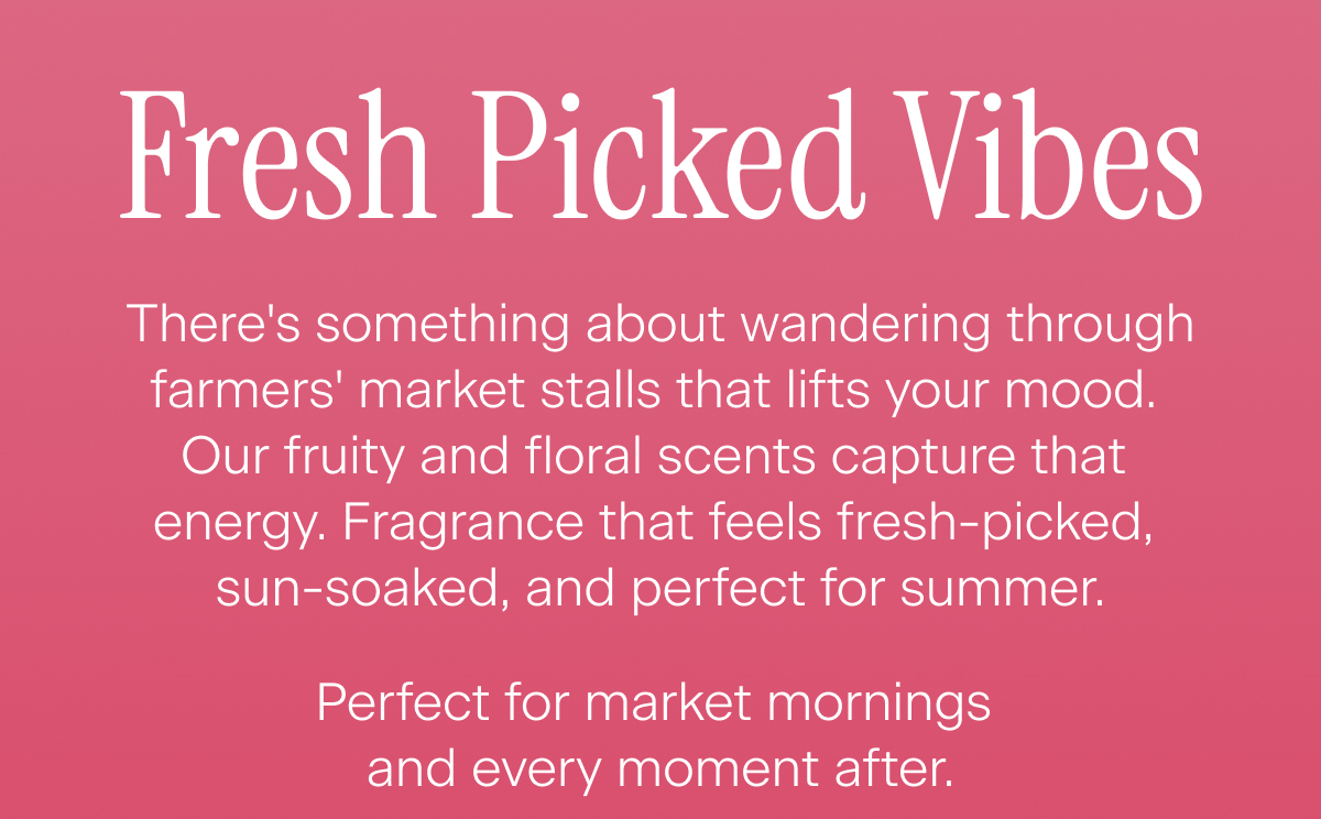 Fresh Picked Vibes. There's something about wandering through farmers' market stalls that lifts your mood. Our fruity and floral scents capture that energy. Fragrance that feels fresh-picked, sun-soaked, and perfect for summer. Perfect for market mornings and every moment after.