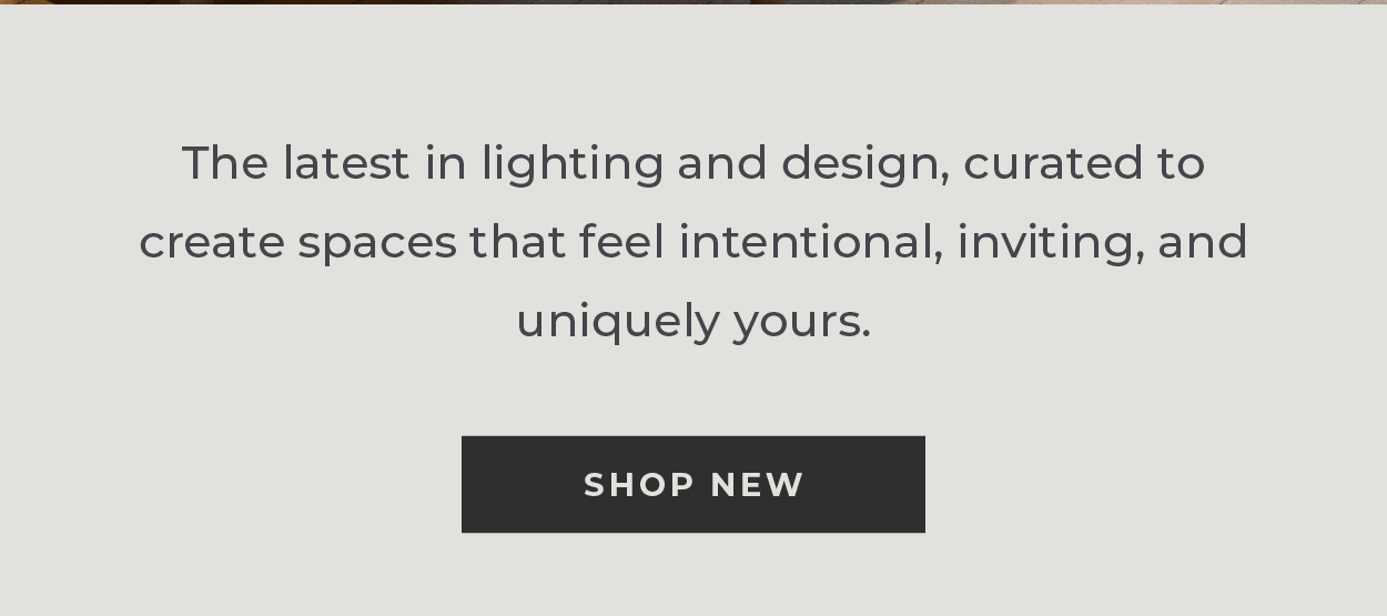 The latest in lighting and design, curated to create spaces that feel intentional, inviting, and uniquely yours. [Shop New]