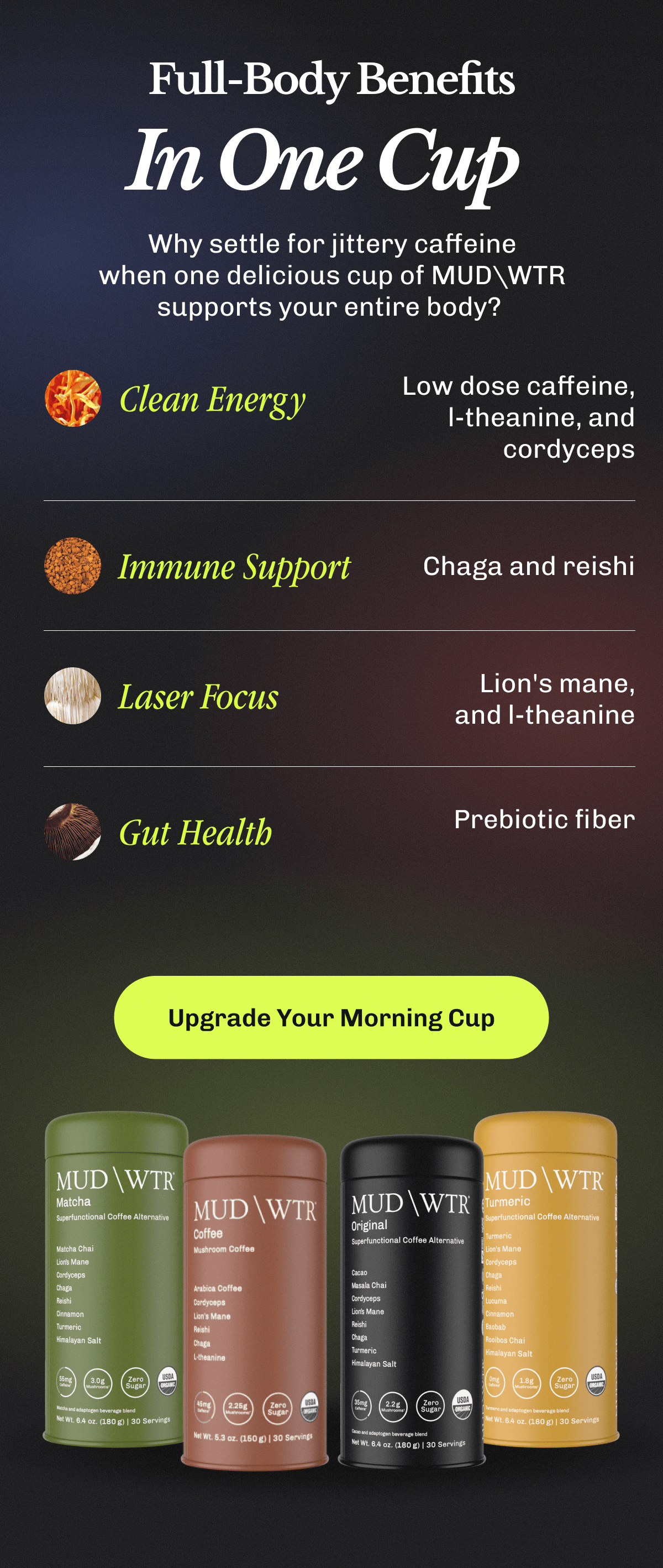 Full-Body Benefits In One Cup | Why settle for jittery caffeine when one delicious cup of MUDWTR supports your entire body? | • Clean Energy – Low dose caffeine, l-theanine, and cordyceps | • Immune Support – Chaga and reishi | • Laser Focus – Lion's mane, and l-theanine | • Gut Health Prebiotic fiber | Upgrade Your Morning Cup