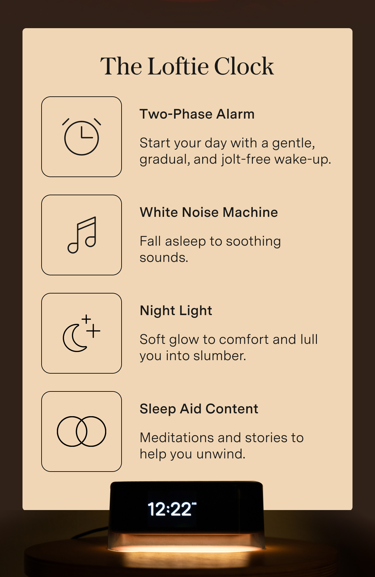 The Loftie Clock Two-Phase Alarm: Start your day with a gentle, gradual, and jolt-free wake-up. White Noise Machine: Fall asleep to soothing sounds. Night Light: Soft glow to comfort and lull you into slumber. Sleep Aid Content: Meditations and stories to help you unwind.