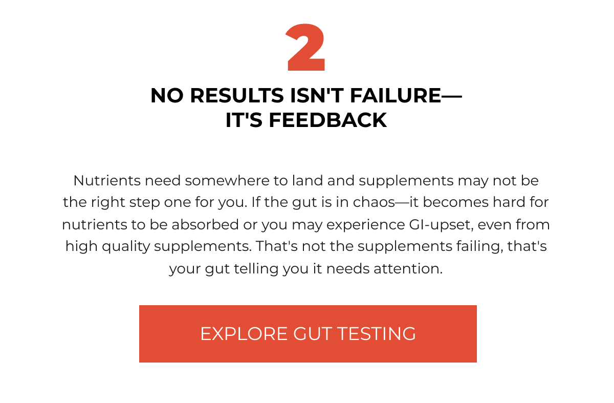 2 NO RESULTS ISN'T FAILURE— IT'S FEEDBACK Nutrients need somewhere to land and supplements may not be the right step one for you. If the gut is in chaos—it becomes hard for nutrients to be absorbed or you may experience GI-upset, even from high quality supplements. That's not the supplements failing, that's your gut telling you it needs attention. [EXPLORE GUT TESTING]