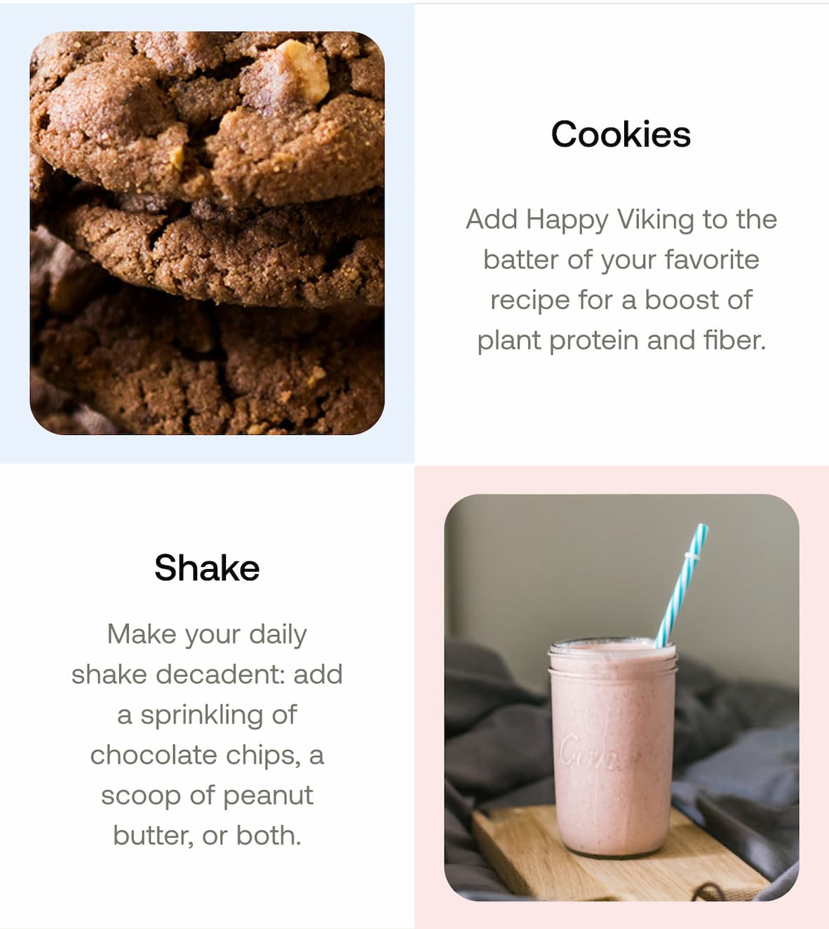 Cookies Add Happy Viking to the batter of your favorite recipe for a boost of plant protein and fiber.  Shake Make your daily shake decadent: add a sprinkling of chocolate chips, a scoop of peanut butter, or both.