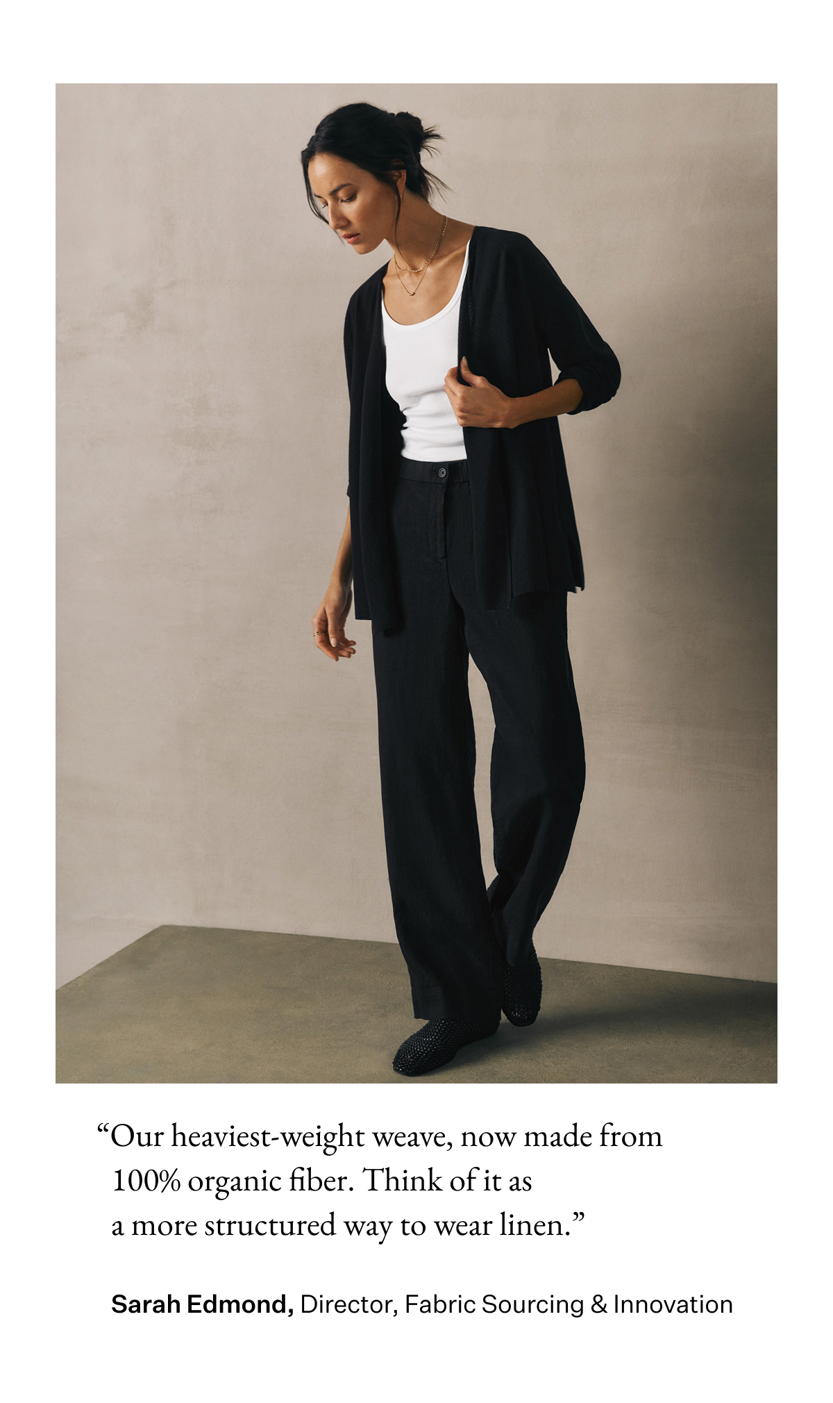 "Our heaviest-weight weave, now made from 100% organic fiber. Think of it as a more structured way to wear linen." Sarah Edmond, Director, Fabric Sourcing & Innovation