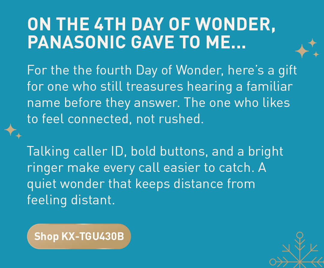 On the 4th day of wonder panasonic gave to me... For the the fourth Day of Wonder, here’s a gift for one who still treasures hearing a familiar name before they answer. The one who likes to feel connected, not rushed.  Talking caller ID, bold buttons, and a bright ringer make every call easier to catch. A quiet wonder that keeps distance from feeling distant. Shop KX-TGU430B.