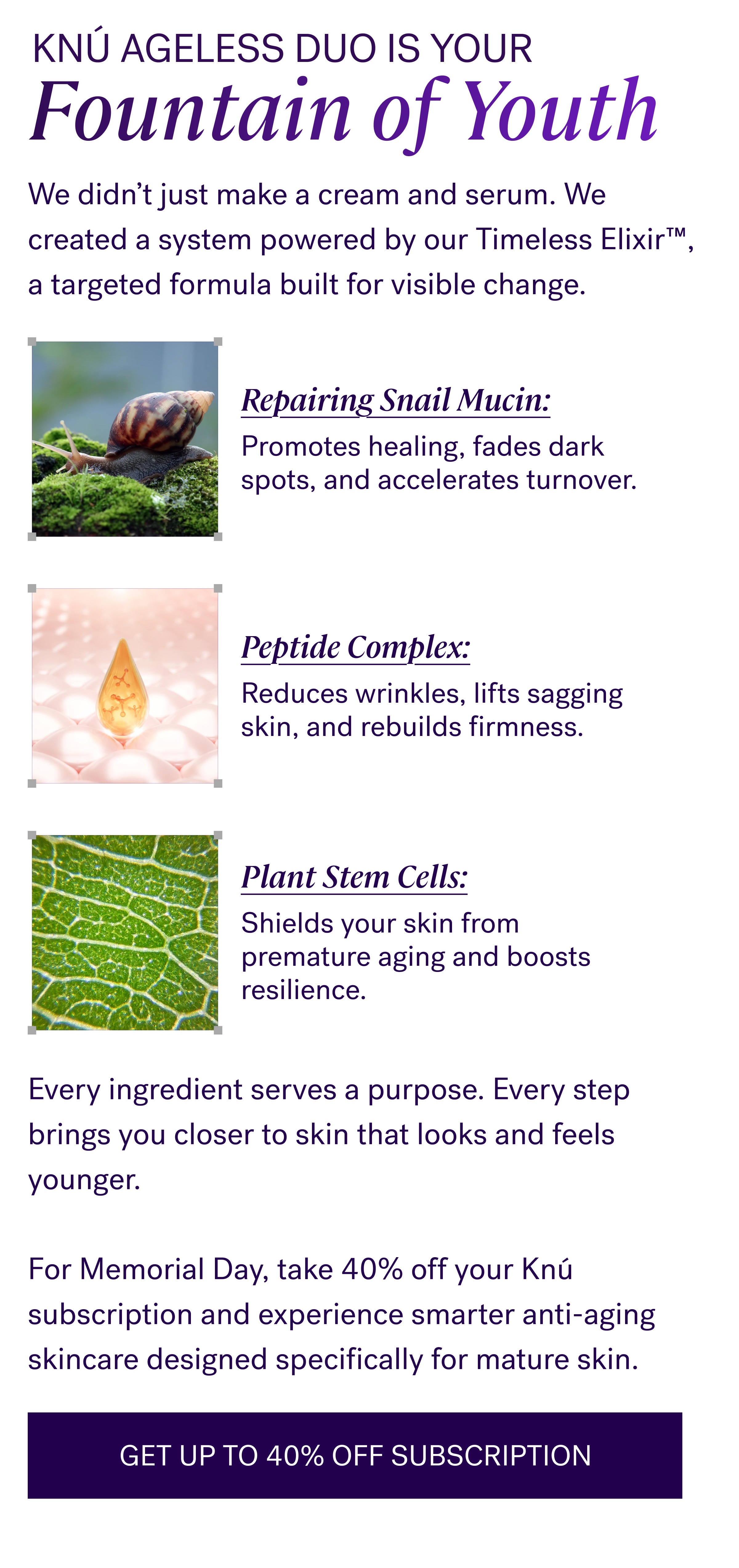 Knú Ageless Duo Is Your Fountain of Youth We didn’t just make a cream and serum. We created a system powered by our Timeless Elixir™, a targeted formula built for visible change. Repairing Snail Mucin: Promotes healing, fades dark spots, and accelerates turnover. Peptide Complex: Reduces wrinkles, lifts sagging skin, and rebuilds firmness. Plant Stem Cells: Shields your skin from premature aging and boosts resilience. Every ingredient serves a purpose. Every step brings you closer to skin that looks and feels younger. &nbsp; For Memorial Day, take 40% off your Knú subscription and experience smarter anti-aging skincare designed specifically for mature skin. GET UP TO 40% OFF SUBSCRIPTION