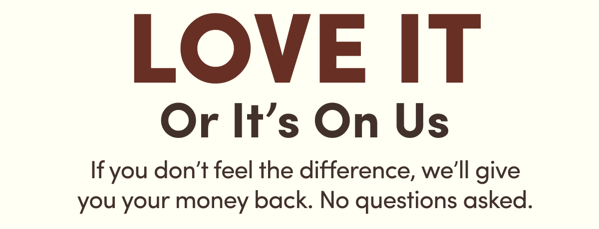 Love IT Or It’s On Us | If you don’t feel the difference, we’ll give you your money back. No questions asked. 