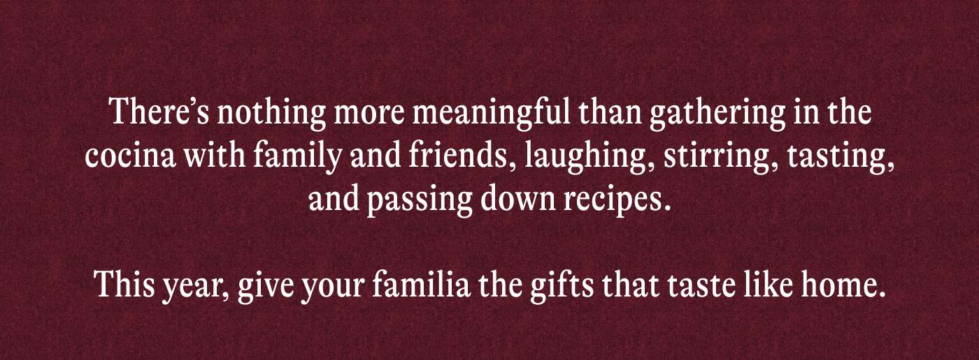 There’s nothing more meaningful than gathering in the cocina with family and friends, laughing, stirring, tasting, and passing down recipes.  This year, give your familia the gifts that taste like home.