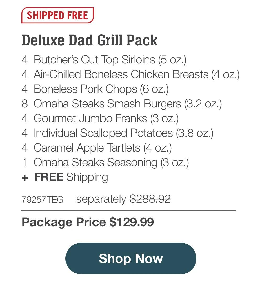 SHIPPED FREE | Deluxe Dad Grill Pack - 4  Butcher’s Cut Top Sirloins (5 oz.) - 4  Air-Chilled Boneless Chicken Breasts (4 oz.) - 4  Boneless Pork Chops (6 oz.) - 8  Omaha Steaks Smash Burgers (3.2 oz.) - 4  Gourmet Jumbo Franks (3 oz.) - 4  Individual Scalloped Potatoes (3.8 oz.) - 4  Caramel Apple Tartlets (4 oz.) - 1  Omaha Steaks Seasoning (3 oz.)  +  FREE Shipping - 79257TEG separately $288.92 | Package Price $129.99 || SHOP NOW