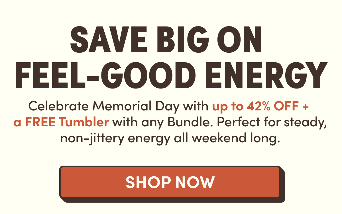 Save Big On  Feel-Good Energy | Celebrate Memorial Day with up to 42% off +  a FREE Iced Coffee Glass with any Bundle. Perfect for steady, non-jittery energy all weekend long.