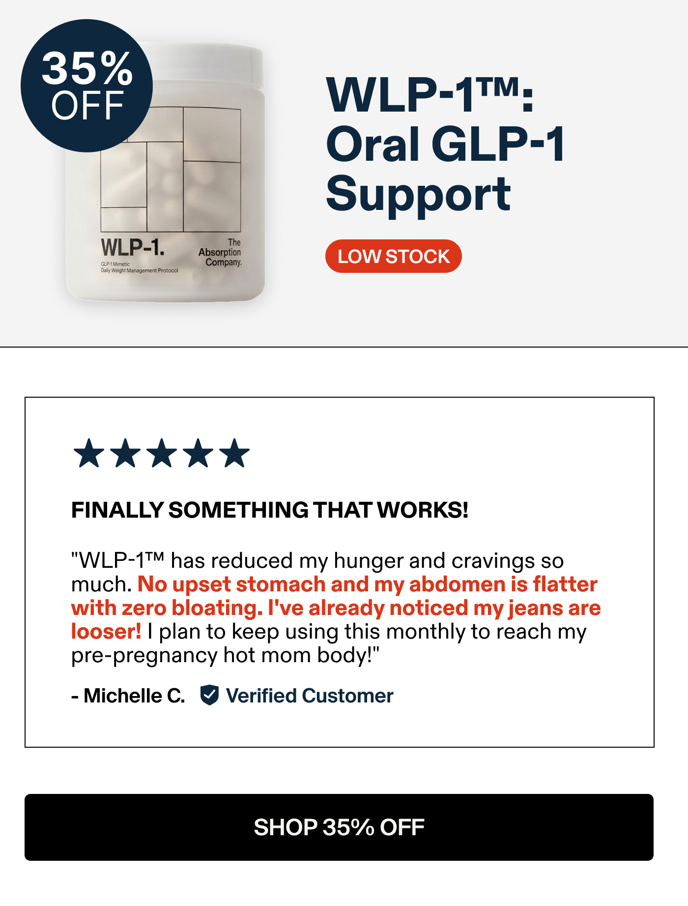 WLP-1™; Oral GLP-1 Support FINALLY SOMETHING THAT WORKS! "WLP-1™ has reduced my hunger and cravings so much. No upset stomach and abdomen is flatter with zero bloating. I've already noticed my jeans are looser! I plan to keep using this monthly to reach my pre-pregnancy hot mom body!" - Michelle C. Verified Customer