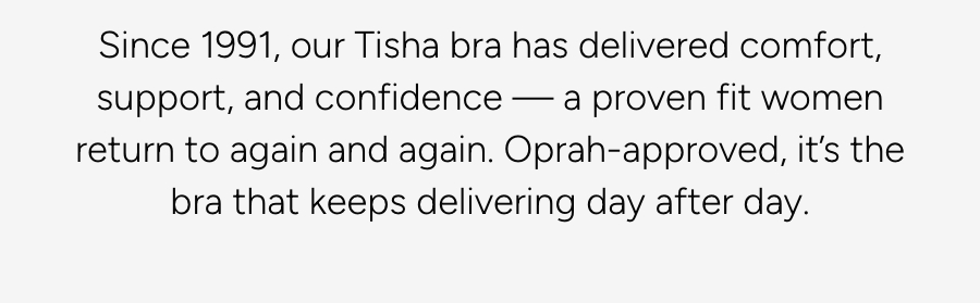 Since 1991, our Tisha bra has delivered comfort, support, and confidence — a proven fit women return to again and again. Oprah-approved, it’s the bra that keeps delivering day after day.