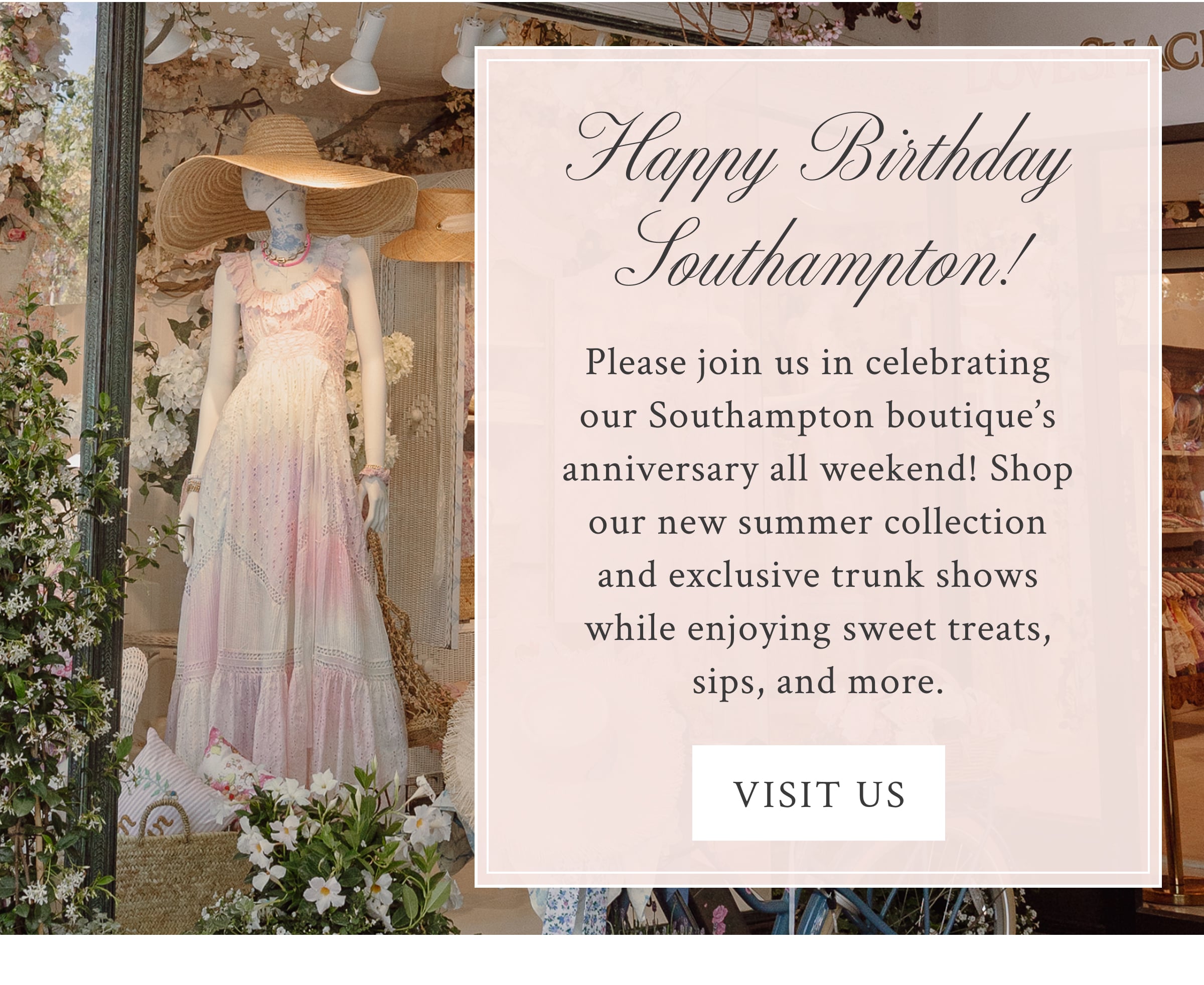 Happy Birthday Southampton!  Please join us in celebrating our Southampton boutique’s anniversary all weekend! Shop our new summer collection and exclusive trunk shows while enjoying sweet treats, sips, and more. <VISIT US>